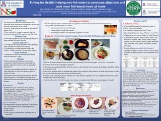 RESEARCH POSTER PRESENTATION DESIGN © 2012
www.PosterPresentations.com
Methods
Recipe #1: Creamy Miso Salmon Linguine Pasta with Red Bell Peppers and Green Beans
References
Karen Chiayi Tsui
Nutritional Science, B.S. @ University of Arizona
Undergraduate Research Assistant, College of Agriculture & Life Sciences
Email: ctsui@email.arizona.edu
• Website searches and literature reviews were
conducted to identify objections individuals and
families might have when it comes to eating fish-
based meals.
• A survey was developed and tested to identify the
types and prices of fish sold at grocery stores in
Tucson, Arizona.
• Developed videos and a new cookbook to provide
appetizing meals with nutritional messages that
could be delivered to non-fish eating individuals and
families.
Karen Chiayi Tsui1, Brittney R. Taylor1, Melissa A.Wyatt1, Bobby Wyatt2, Nobuko Hongu1, 3
1University of Arizona, Department of Nutritional Sciences, 2University of Arizona, The College of Social & Behavioral
Sciences, 3University of Arizona, Cooperative Extension
Fishing for Health: Helping non-fish eaters to overcome objections and
cook more fish-based meals at home
Contact information
Target Audience
Results (Cont’d)
Abstract # 6
• Brenna, J. Thomas, et al. "α-Linolenic acid supplementation and conversion to
n-3 long-chain polyunsaturated fatty acids in humans." Prostaglandins,
Leukotrienes and Essential Fatty Acids 80.2 (2009): 85-91.
• Kidd, Parris M. "Omega-3 DHA and EPA for cognition, behavior, and mood:
clinical findings and structural-functional synergies with cell membrane
phospholipids." Alternative Medicine Review 12.3 (2007): 207.
• Connor, W. E., Lowensohn, R., & Hatcher, L. (1996). Increased docosahexaenoic
acid levels in human newborn infants by administration of sardines and fish oil
during pregnancy. Lipids, 31(1), S183-S187.
• Brown, Amy C. Understanding Food: Principles and Preparation. International
ed. Belmont, CA: Thomson/Wadsworth, 2008. Print.
• "What's Cooking? USDA Mixing Bowl." What's Cooking? USDA Mixing Bowl.
USDA, Web. 24 Jan. 2015. <http://www.whatscooking.fns.usda.gov/>.
Ultimate Goal
• To develop a cookbook that can help non-fish eaters
begin cooking fish meals at home.
Local store survey:
• We recorded fish found at local grocery stores (5
grocery stores) this includes:
1) A warehouse bulk grocery store, Costco
2) Local regular grocery stores, Albertson’s and Fry’s
3) Specialty grocery stores (Trader Joe’s and Sprouts)
• Fish includes: Ahi tuna, albacore tuna, catfish, cod,
dover sole, flounder, hake, halibut, orange roughy,
pollock, rock fish, salmon, shark, snapper, steelhead,
swai, swordfish, trout, tilapia, mahi mahi, whiting,
and wahoo.
• Salmon and tuna were sold in fresh, frozen or
canned in all types of grocery stores. Costs per gram
of protein in different meats were summarized in the
Table.
Table: Costs and Grams of Protein in Meats
Conclusions
• There were many varieties of fish sold in local
grocery stores. Fish was one of the most cost effective
ways to include protein in a diet. Examining how to
overcome the objections non-fish eaters revealed the
need for information on the price of fish meals for
both fresh and frozen fish in local stores, and the need
for developing many new, easy-to-cook fish meals
that attract non-fish eaters.Menu Analysis:
• 8 different ways to cook fish at home (baking,
broiling, grilling, frying, poaching, sautéing,
steaming and raw; sashimi).
• The USDA’s “What’s cooking?” Mixing Bowl
website listed 36 fish recipes. With these recipes, 15
recipes used salmon and baking was the most
frequently used method of cooking fish.
Developing A Cookbook:
• We developed a creative cookbook that may appeal to non-fish eaters to help overcome objections to
eating more fish-based meals. It includes:
• step-by-step instructions with images
• videos of how to cook fish at home
• each recipe includes a cost and grams of protein in a meal.
• Americans not currently consuming fish-based
meals at least once a week.
1) Defrost the salmon filet and baste in lemon juice and season with salt and pepper. Let rest for 5-10 minutes.
2) Chop the green beans, bell peppers and garlic
3) Boil water in a medium sized pot. When it comes to a boil, add salt, then the pasta. Bring back to a boil for as long
as the directions say.
4) Heat oil in medium skillet on medium heat. Sautee filet on high for three minutes. Set aside and tear apart for later
use. Also mix the miso sauce and milk to set aside for later.
5) Stir-fry garlic until golden brown. Add the rest of the chopped vegetables, stir fry on high for three minutes, add
the milk/miso mixture, then pasta.
6) Add the salmon last. Cook about eight more minutes on medium heat. Add more salt and pepper if needed.
Other Recipes Developed
Dover Fish with Kale,
Avocado, Apricot, and
Onion
Salmon with Broccoli, Sweet Potato,
and Green Avocado Sauce
Cod Fish Japanese-Style
Curry with Purple Rice
Tilapia with Tomatoes,
Mushrooms, and
Broccoli Garnish
Tilapia with Reduced
Greek Yogurt Dijon
Mustard Sauce and
Asparagus
Background
Specific Objectives
• To design the survey that examines fish availability,
types, and prices in local grocery stores,
• To examine the cooking methods listed in the
USDA’s “What’s cooking?” Mixing Bowl website.
Results
• The Dietary Guidelines for Americans and The
American Herat Association recommend everyone eat
fish and other seafood twice a week
• However, Americans eat an average of one seafood
meal a week.
• There is a need for a creative approach that can
increase the amount of fish eaten by non-fish eaters.
Review of Literature:
• We identified the top three objections for not eating
fish. They included a lack of knowledge about
1) types of fish
2) cost of fish
3) how to cook or prepare them, including how to
select fish.
Estimate cost: $3 per person Estimate time: 30 minutes
 