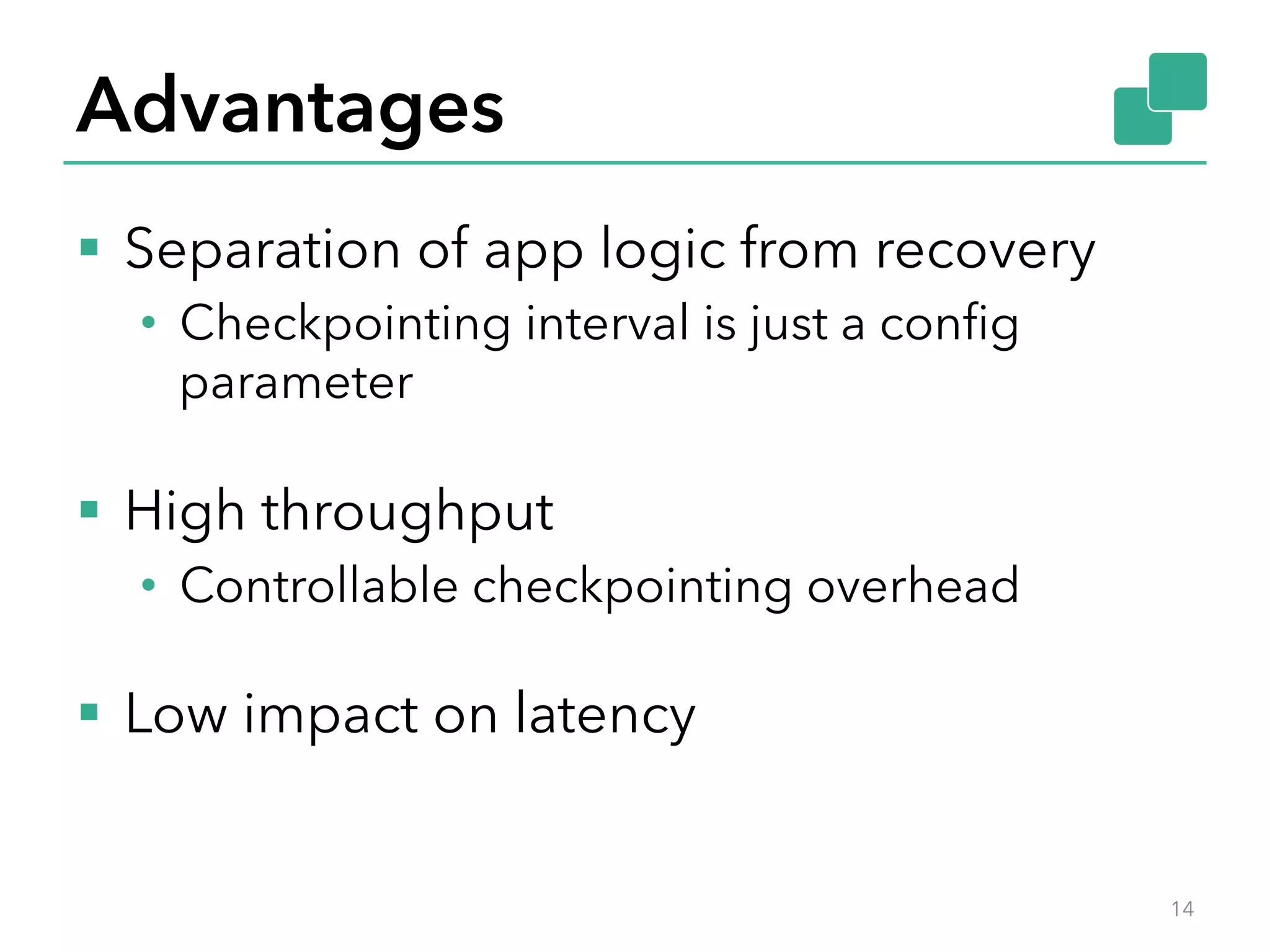 Advantages
§  Separation of app logic from recovery
•  Checkpointing interval is just a conﬁg
parameter
§  High throughput
•  Controllable checkpointing overhead
§  Low impact on latency
14
 