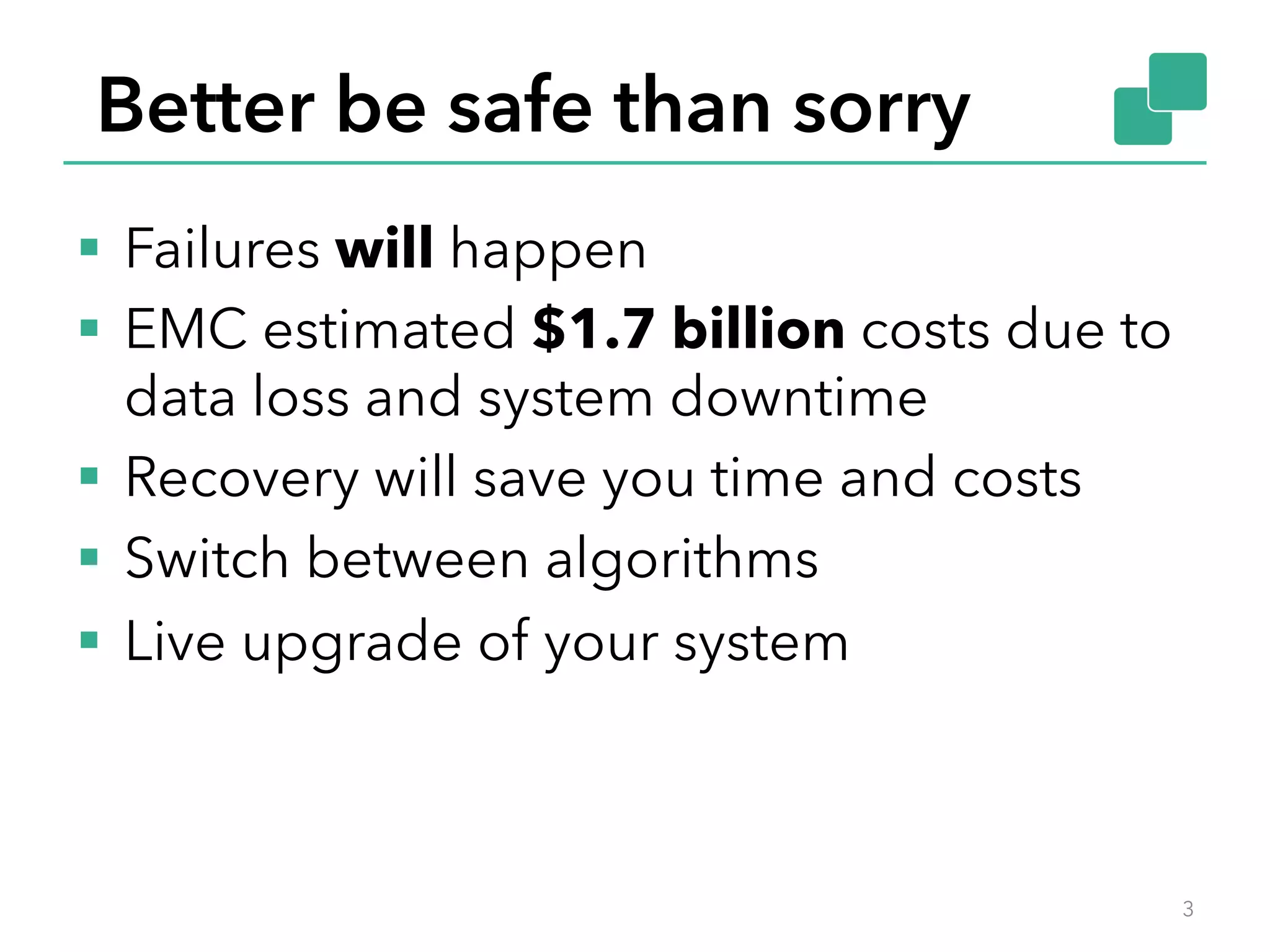 Better be safe than sorry
§  Failures will happen
§  EMC estimated $1.7 billion costs due to
data loss and system downtime
§  Recovery will save you time and costs
§  Switch between algorithms
§  Live upgrade of your system
3
 