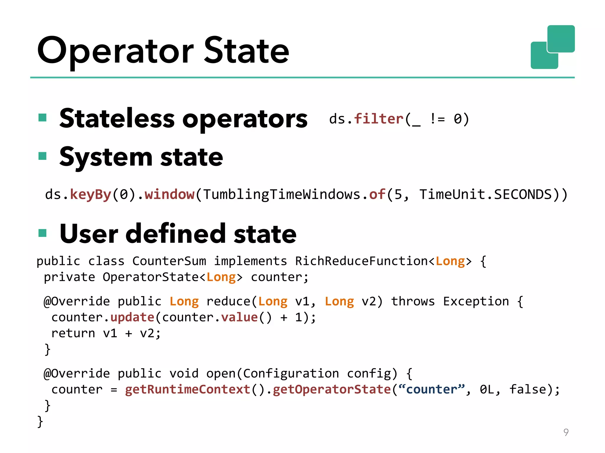 Operator State
§  Stateless operators
§  System state
§  User deﬁned state
9
ds.filter(_	!=	0)	
ds.keyBy(0).window(TumblingTimeWindows.of(5,	TimeUnit.SECONDS))	
public	class	CounterSum	implements	RichReduceFunction<Long>	{	
	private	OperatorState<Long>	counter;	
	
	@Override	public	Long	reduce(Long	v1,	Long	v2)	throws	Exception	{	
		counter.update(counter.value()	+	1);	
		return	v1	+	v2;	
	}	
	
	@Override	public	void	open(Configuration	config)	{	
		counter	=	getRuntimeContext().getOperatorState(“counter”,	0L,	false);	
	}	
}	
 