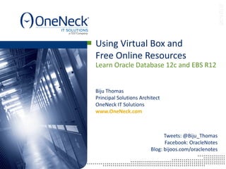 Learn Oracle Database 12c and EBS R12
Using Virtual Box and
Free Online Resources
Tweets: @Biju_Thomas
Facebook: OracleNotes
Blog: bijoos.com/oraclenotes
Biju Thomas
Principal Solutions Architect
OneNeck IT Solutions
www.OneNeck.com
 