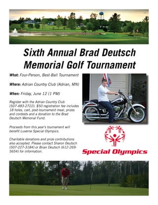 Sixth Annual Brad Deutsch
Memorial Golf Tournament
What: Four-Person, Best-Ball Tournament
Where: Adrian Country Club (Adrian, MN)
When: Friday, June 12 (1 PM)
Register with the Adrian Country Club
(507-483-2722). $50 registration fee includes
18 holes, cart, post-tournament meal, prizes
and contests and a donation to the Brad
Deutsch Memorial Fund.
Proceeds from this year’s tournament will
benefit Luverne Special Olympics.
Charitable donations and prize contributions
also accepted. Please contact Sharon Deutsch
(507-227-3184) or Brian Deutsch (612-269-
5654) for information.
 