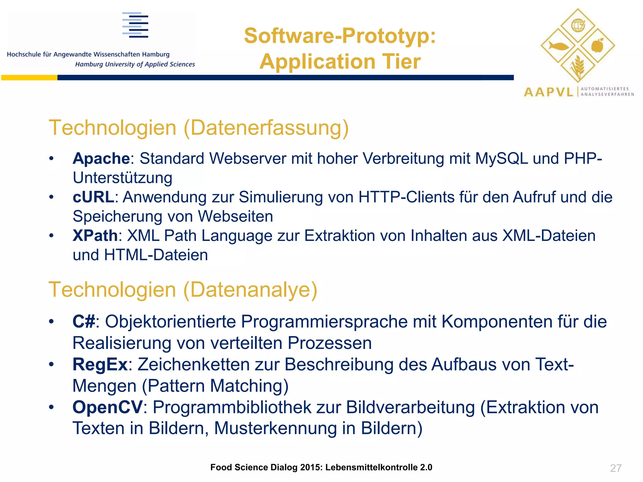 Technologien (Datenanalye)
• C#: Objektorientierte Programmiersprache mit Komponenten für die
Realisierung von verteilten Prozessen
• RegEx: Zeichenketten zur Beschreibung des Aufbaus von Text-
Mengen (Pattern Matching)
• OpenCV: Programmbibliothek zur Bildverarbeitung (Extraktion von
Texten in Bildern, Musterkennung in Bildern)
27
Food Science Dialog 2015: Lebensmittelkontrolle 2.0
Software-Prototyp:
Application Tier
Technologien (Datenerfassung)
• Apache: Standard Webserver mit hoher Verbreitung mit MySQL und PHP-
Unterstützung
• cURL: Anwendung zur Simulierung von HTTP-Clients für den Aufruf und die
Speicherung von Webseiten
• XPath: XML Path Language zur Extraktion von Inhalten aus XML-Dateien
und HTML-Dateien
 