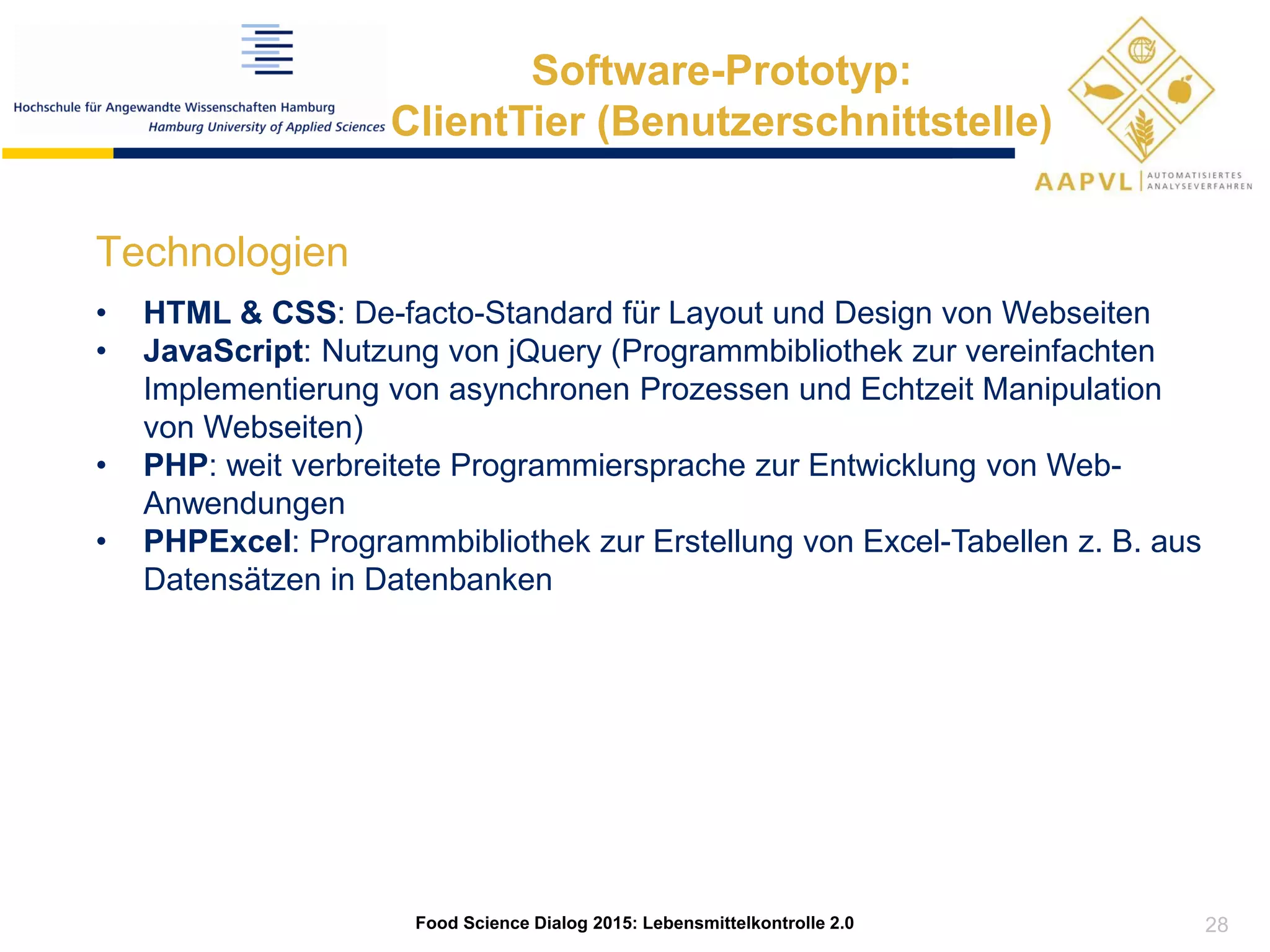 28
Food Science Dialog 2015: Lebensmittelkontrolle 2.0
Software-Prototyp:
ClientTier (Benutzerschnittstelle)
Technologien
• HTML & CSS: De-facto-Standard für Layout und Design von Webseiten
• JavaScript: Nutzung von jQuery (Programmbibliothek zur vereinfachten
Implementierung von asynchronen Prozessen und Echtzeit Manipulation
von Webseiten)
• PHP: weit verbreitete Programmiersprache zur Entwicklung von Web-
Anwendungen
• PHPExcel: Programmbibliothek zur Erstellung von Excel-Tabellen z. B. aus
Datensätzen in Datenbanken
 