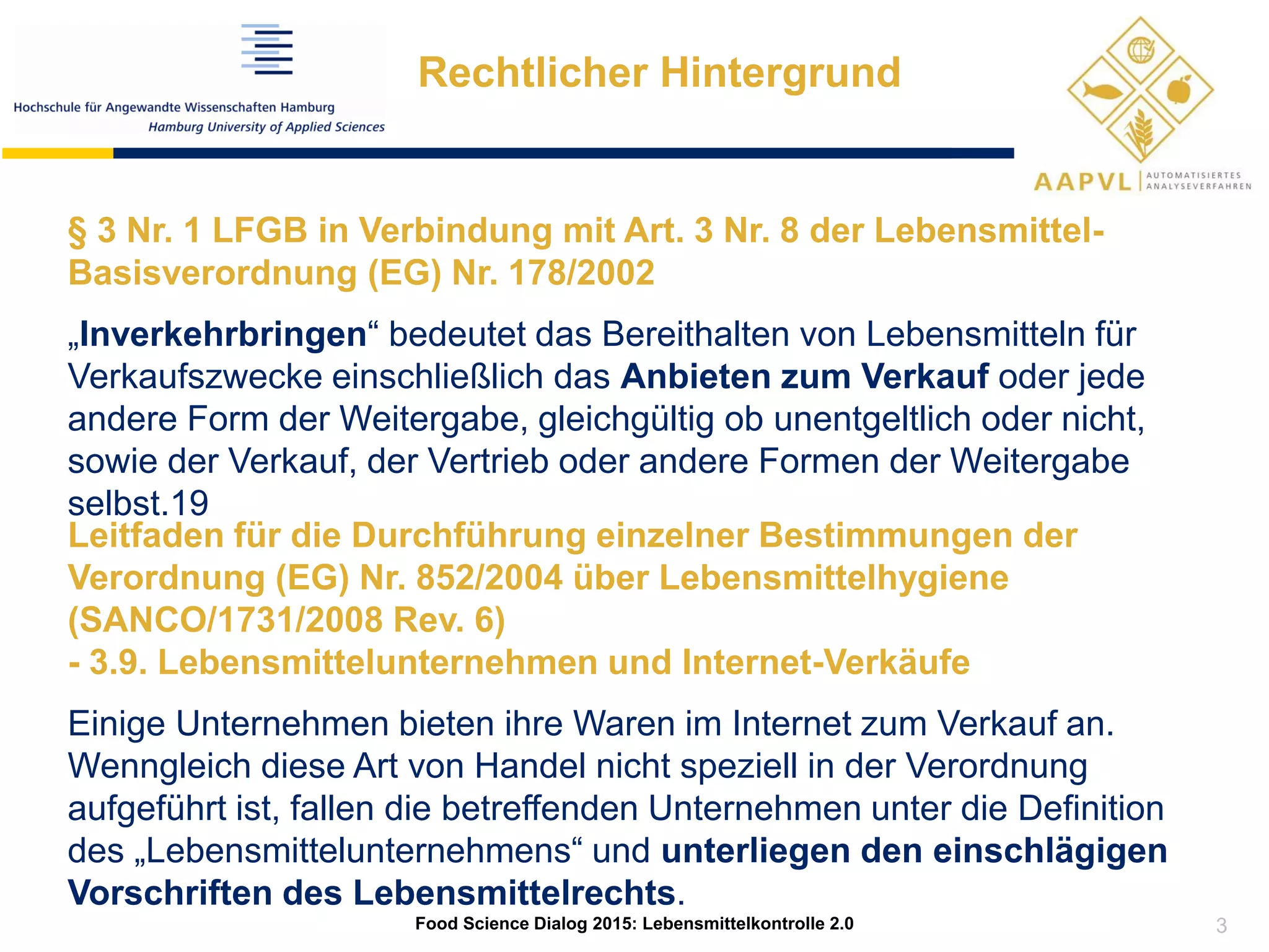 Rechtlicher Hintergrund
§ 3 Nr. 1 LFGB in Verbindung mit Art. 3 Nr. 8 der Lebensmittel-
Basisverordnung (EG) Nr. 178/2002
„Inverkehrbringen“ bedeutet das Bereithalten von Lebensmitteln für
Verkaufszwecke einschließlich das Anbieten zum Verkauf oder jede
andere Form der Weitergabe, gleichgültig ob unentgeltlich oder nicht,
sowie der Verkauf, der Vertrieb oder andere Formen der Weitergabe
selbst.19
Leitfaden für die Durchführung einzelner Bestimmungen der
Verordnung (EG) Nr. 852/2004 über Lebensmittelhygiene
(SANCO/1731/2008 Rev. 6)
- 3.9. Lebensmittelunternehmen und Internet-Verkäufe
Einige Unternehmen bieten ihre Waren im Internet zum Verkauf an.
Wenngleich diese Art von Handel nicht speziell in der Verordnung
aufgeführt ist, fallen die betreffenden Unternehmen unter die Definition
des „Lebensmittelunternehmens“ und unterliegen den einschlägigen
Vorschriften des Lebensmittelrechts.
Food Science Dialog 2015: Lebensmittelkontrolle 2.0 3
 