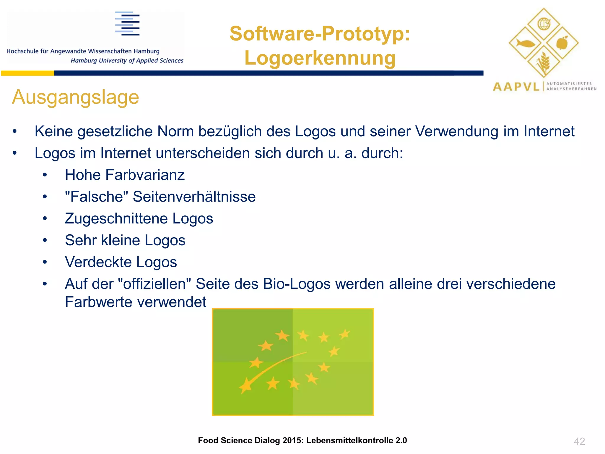 42
Food Science Dialog 2015: Lebensmittelkontrolle 2.0
Software-Prototyp:
Logoerkennung
Ausgangslage
• Keine gesetzliche Norm bezüglich des Logos und seiner Verwendung im Internet
• Logos im Internet unterscheiden sich durch u. a. durch:
• Hohe Farbvarianz
• "Falsche" Seitenverhältnisse
• Zugeschnittene Logos
• Sehr kleine Logos
• Verdeckte Logos
• Auf der "offiziellen" Seite des Bio-Logos werden alleine drei verschiedene
Farbwerte verwendet
 