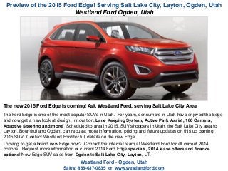 Preview of the 2015 Ford Edge! Serving Salt Lake City, Layton, Ogden, Utah
Westland Ford - Ogden, Utah !
Sales: 888-637-0835 or www.westlandford.com
The new 2015 Ford Edge is coming! Ask Westland Ford, serving Salt Lake City Area
!
The Ford Edge is one of the most popular SUVs in Utah. For years, consumers in Utah have enjoyed the Edge
and now get a new look at design, innovation, Lane Keeping System, Active Park Assist, 180 Camera,
Adaptive Steering and more! Scheduled to area in 2015, SUV shoppers in Utah, the Salt Lake City area to
Layton, Bountiful and Ogden, can request more information, pricing and future updates on this up coming
2015 SUV. Contact Westland Ford for full details on the new Edge.

!
Looking to get a brand new Edge now? Contact the internet team at Westland Ford for all current 2014
options. Request more information or current 2014 Ford Edge specials, 2014 lease oﬀers and ﬁnance
options! New Edge SUV sales from Ogden to Salt Lake City, Layton, UT.

Westland Ford Ogden, Utah
 
