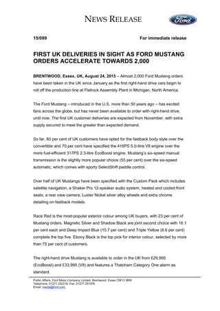 NEWS RELEASE
15/099 For immediate release
FIRST UK DELIVERIES IN SIGHT AS FORD MUSTANG
ORDERS ACCELERATE TOWARDS 2,000
BRENTWOOD, Essex, UK, August 24, 2015 – Almost 2,000 Ford Mustang orders
have been taken in the UK since January as the first right-hand drive cars begin to
roll off the production line at Flatrock Assembly Plant in Michigan, North America.
The Ford Mustang – introduced in the U.S. more than 50 years ago – has excited
fans across the globe, but has never been available to order with right-hand drive,
until now. The first UK customer deliveries are expected from November, with extra
supply secured to meet the greater than expected demand.
So far, 80 per cent of UK customers have opted for the fastback body style over the
convertible and 70 per cent have specified the 416PS 5.0-litre V8 engine over the
more fuel-efficient 317PS 2.3-litre EcoBoost engine. Mustang’s six-speed manual
transmission is the slightly more popular choice (55 per cent) over the six-speed
automatic, which comes with sporty SelectShift paddle control.
Over half of UK Mustangs have been specified with the Custom Pack which includes
satellite navigation, a Shaker Pro 12-speaker audio system, heated and cooled front
seats, a rear view camera, Luster Nickel silver alloy wheels and extra chrome
detailing on fastback models.
Race Red is the most-popular exterior colour among UK buyers, with 23 per cent of
Mustang orders. Magnetic Silver and Shadow Black are joint second choice with 16.1
per cent each and Deep Impact Blue (10.7 per cent) and Triple Yellow (8.6 per cent)
complete the top five. Ebony Black is the top pick for interior colour, selected by more
than 75 per cent of customers.
The right-hand drive Mustang is available to order in the UK from £29,995
(EcoBoost) and £33,995 (V8) and features a Thatcham Category One alarm as
standard.
Public Affairs, Ford Motor Company Limited, Brentwood, Essex CM13 3BW
Telephone: 01277 252216; Fax: 01277 251976
Email: media@ford.com;
 