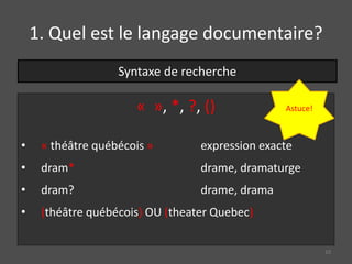 « », *, ?, ()
• « théâtre québécois » expression exacte
• dram* drame, dramaturge
• dram? drame, drama
• (théâtre québécois) OU (theater Quebec)
Syntaxe de recherche
Astuce!
10
1. Quel est le langage documentaire?
 