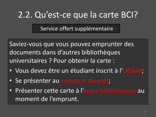 2.2. Qu’est-ce que la carte BCI?
Saviez-vous que vous pouvez emprunter des
documents dans d’autres bibliothèques
universitaires ? Pour obtenir la carte :
• Vous devez être un étudiant inscrit à l’UQÀM;
• Se présenter au comptoir du prêt;
• Présenter cette carte à l’autre bibliothèque au
moment de l’emprunt.
Service offert supplémentaire
26
 