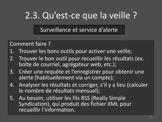 2.3. Qu’est-ce que la veille ?
Comment faire ?
1. Trouver les bons outils pour activer une veille;
2. Trouver le bon outil pour recueillir les résultats (ex.
boîte de courriel, agrégateur web, etc.);
3. Créer une requête et l’enregistrer pour obtenir une
alerte (habituellement via un compte);
4. Analyser les résultats et corriger, s’il y a lieu (calculer
le nombre de résultats mensuel);
5. Au besoin, utiliser les fils RSS (Really Simple
Syndication), qui produit des fichier XML pour
recueillir l’information.
Surveillance et service d’alerte
29
 