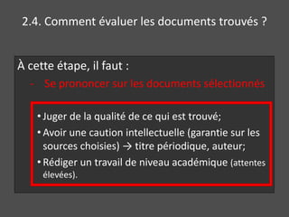 2.4. Comment évaluer les documents trouvés ?
À cette étape, il faut :
- Se prononcer sur les documents sélectionnés
• Juger de la qualité de ce qui est trouvé;
• Avoir une caution intellectuelle (garantie sur les
sources choisies) → titre périodique, auteur;
• Rédiger un travail de niveau académique (attentes
élevées).
 