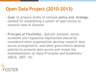 Open Data Project (2010-2013)
• Goal: to prepare drafts of national policy and strategy,
needed for establishing a system of open access to
research data in Slovenia
• Principle of Flexibility: ‚Specific national, social,
economic and regulatory implications should be
considered when organisations develop research data
access arrangements, and when governments develop
policies to promote data access and review the
implementation of these Principles and Guidelines.‘
(OECD, 2007, 15)
 