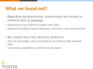 What we found out?
• Regarding documentation, preservation and access to
research data in Slovenia:
 Researchers have different habits and views
 Research institutes follow disunited, unwritten rules and practices
• But mainly they face identical problems:
 lack of knowledge, time and finances for dealing with research
data,
 extremely competitive scientific environment
 