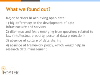 What we found out?
Major barriers in achieving open data:
1) big differences in the development of data
infrastructure and services
2) dilemmas and fears emerging from questions related to
law (intellectual property, personal data protection)
3) absence of culture of data sharing
4) absence of framework policy, which would help in
research data management
 