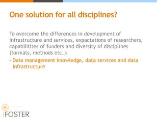 One solution for all disciplines?
To overcome the differences in development of
infrastructure and services, expactations of researchers,
capabilitites of funders and diversity of disciplines
(formats, methods etc.):
• Data management knowledge, data services and data
infrastructure
 
