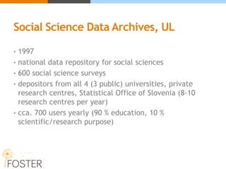 Social Science Data Archives, UL
• 1997
• national data repository for social sciences
• 600 social science surveys
• depositors from all 4 (3 public) universities, private
research centres, Statistical Office of Slovenia (8-10
research centres per year)
• cca. 700 users yearly (90 % education, 10 %
scientific/research purpose)
 