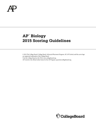 AP
®
Biology
2015 Scoring Guidelines
© 2015 The College Board. College Board, Advanced Placement Program, AP, AP Central, and the acorn logo
are registered trademarks of the College Board.
Visit the College Board on the Web: www.collegeboard.org.
AP Central is the official online home for the AP Program: apcentral.collegeboard.org.
 