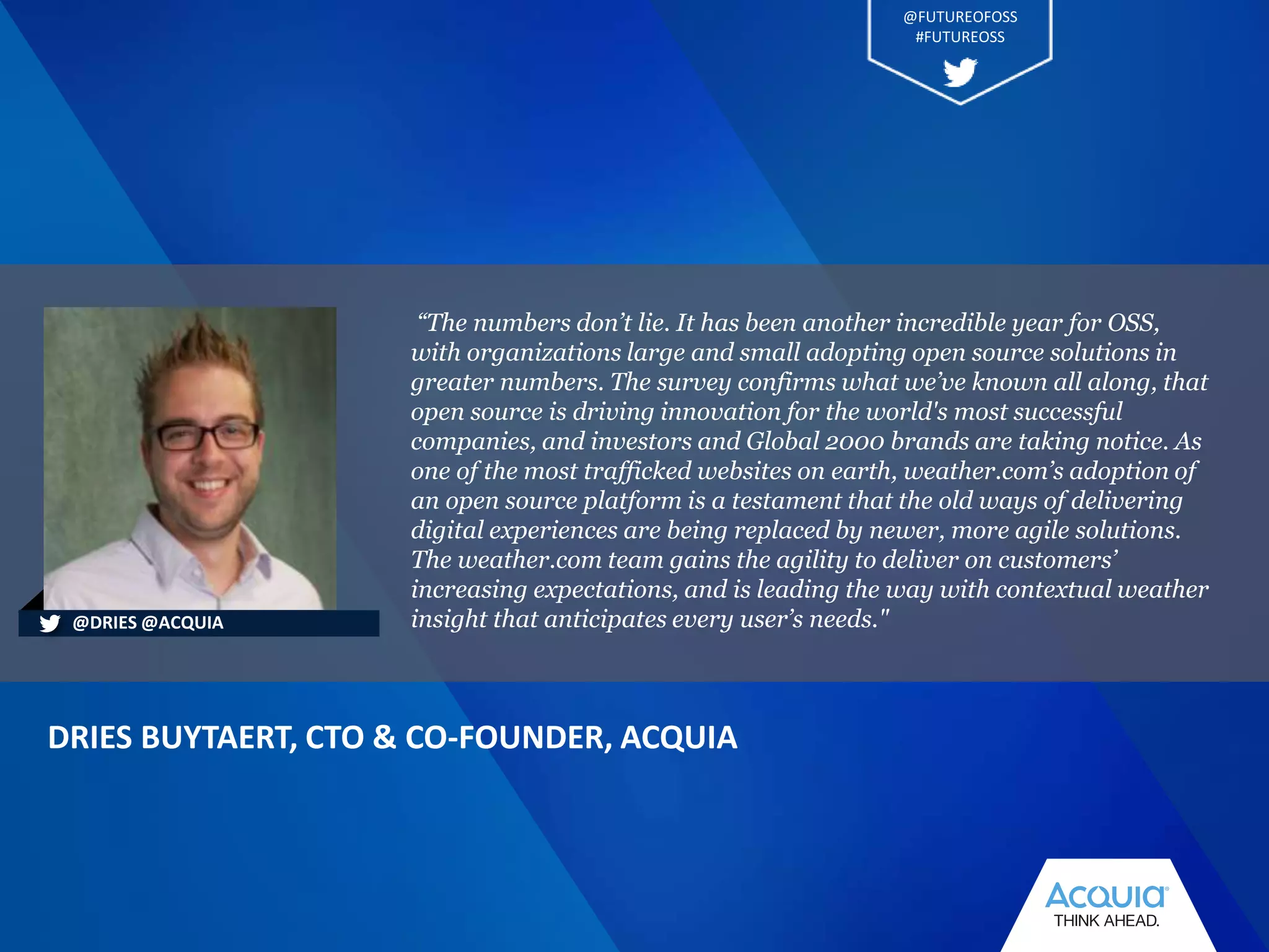 “The numbers don’t lie. It has been another incredible year for OSS,
with organizations large and small adopting open source solutions in
greater numbers. The survey confirms what we’ve known all along, that
open source is driving innovation for the world's most successful
companies, and investors and Global 2000 brands are taking notice. As
one of the most trafficked websites on earth, weather.com’s adoption of
an open source platform is a testament that the old ways of delivering
digital experiences are being replaced by newer, more agile solutions.
The weather.com team gains the agility to deliver on customers’
increasing expectations, and is leading the way with contextual weather
insight that anticipates every user’s needs."
DRIES BUYTAERT, CTO & CO-FOUNDER, ACQUIA
@DRIES @ACQUIA
@FUTUREOFOSS
#FUTUREOSS
 