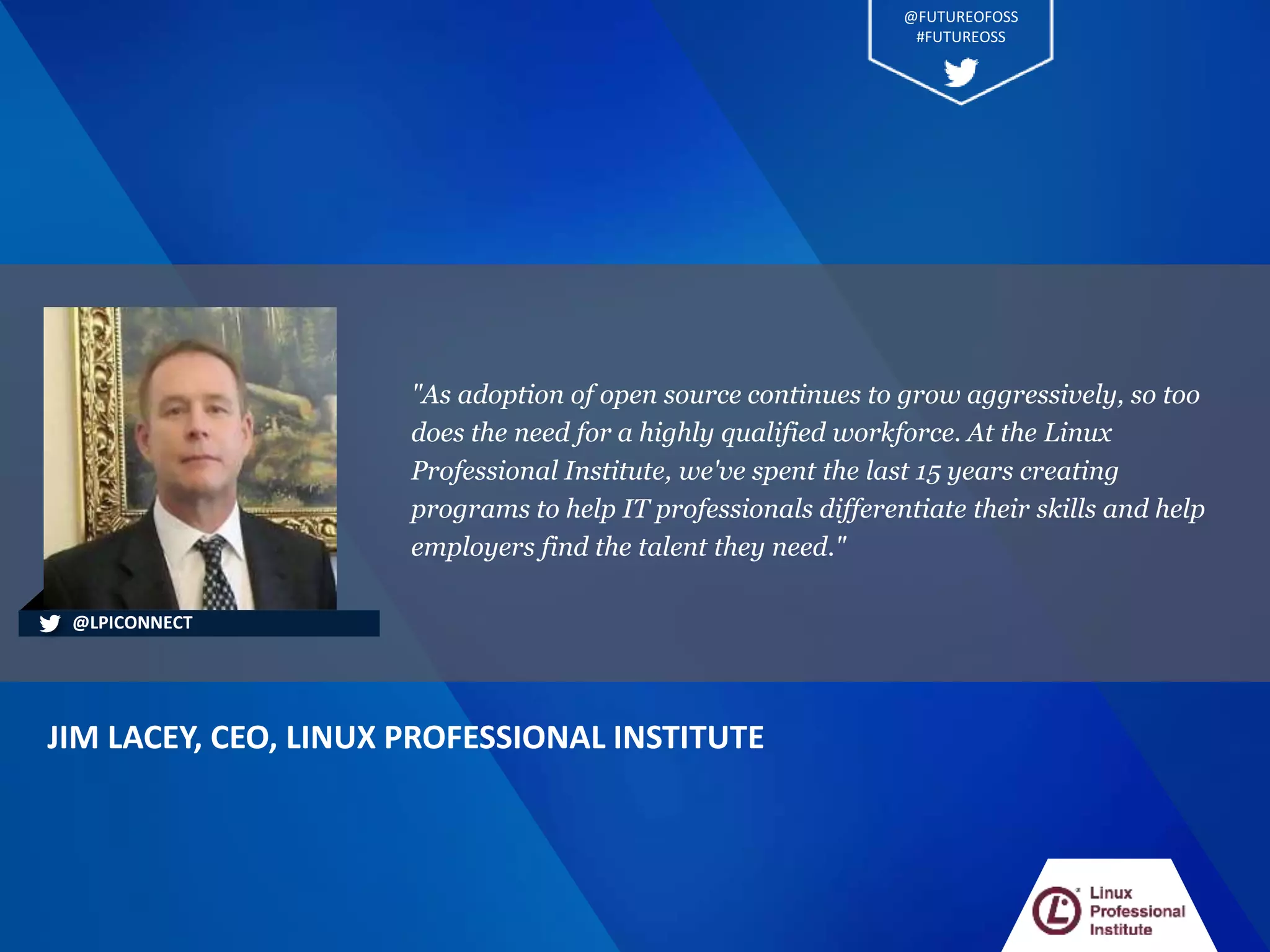 "As adoption of open source continues to grow aggressively, so too
does the need for a highly qualified workforce. At the Linux
Professional Institute, we've spent the last 15 years creating
programs to help IT professionals differentiate their skills and help
employers find the talent they need."
JIM LACEY, CEO, LINUX PROFESSIONAL INSTITUTE
@LPICONNECT
@FUTUREOFOSS
#FUTUREOSS
 