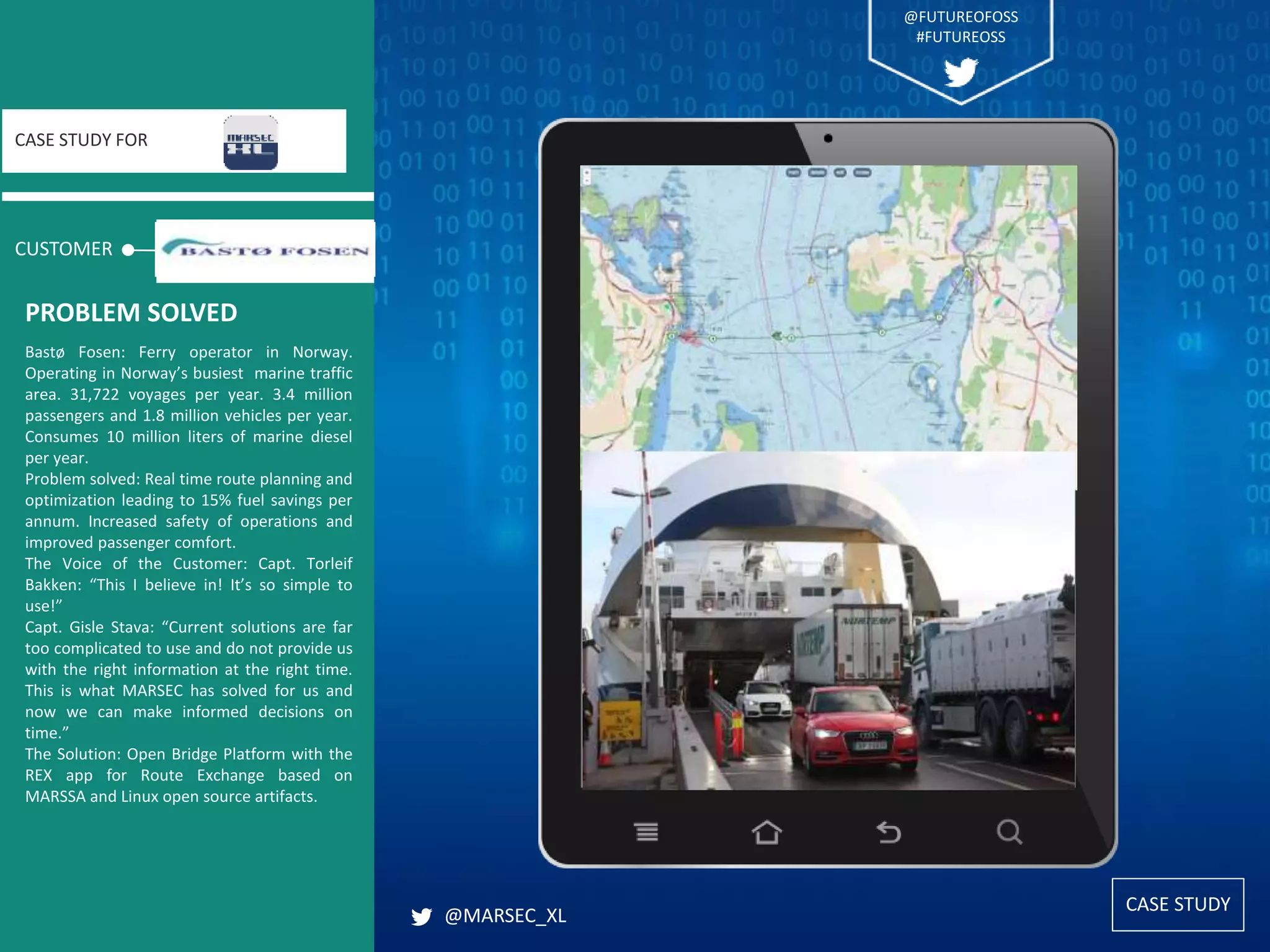 CASE STUDY
CUSTOMER
CASE STUDY FOR
Bastø Fosen: Ferry operator in Norway.
Operating in Norway’s busiest marine traffic
area. 31,722 voyages per year. 3.4 million
passengers and 1.8 million vehicles per year.
Consumes 10 million liters of marine diesel
per year.
Problem solved: Real time route planning and
optimization leading to 15% fuel savings per
annum. Increased safety of operations and
improved passenger comfort.
The Voice of the Customer: Capt. Torleif
Bakken: “This I believe in! It’s so simple to
use!”
Capt. Gisle Stava: “Current solutions are far
too complicated to use and do not provide us
with the right information at the right time.
This is what MARSEC has solved for us and
now we can make informed decisions on
time.”
The Solution: Open Bridge Platform with the
REX app for Route Exchange based on
MARSSA and Linux open source artifacts.
PROBLEM SOLVED
@MARSEC_XL
@FUTUREOFOSS
#FUTUREOSS
 