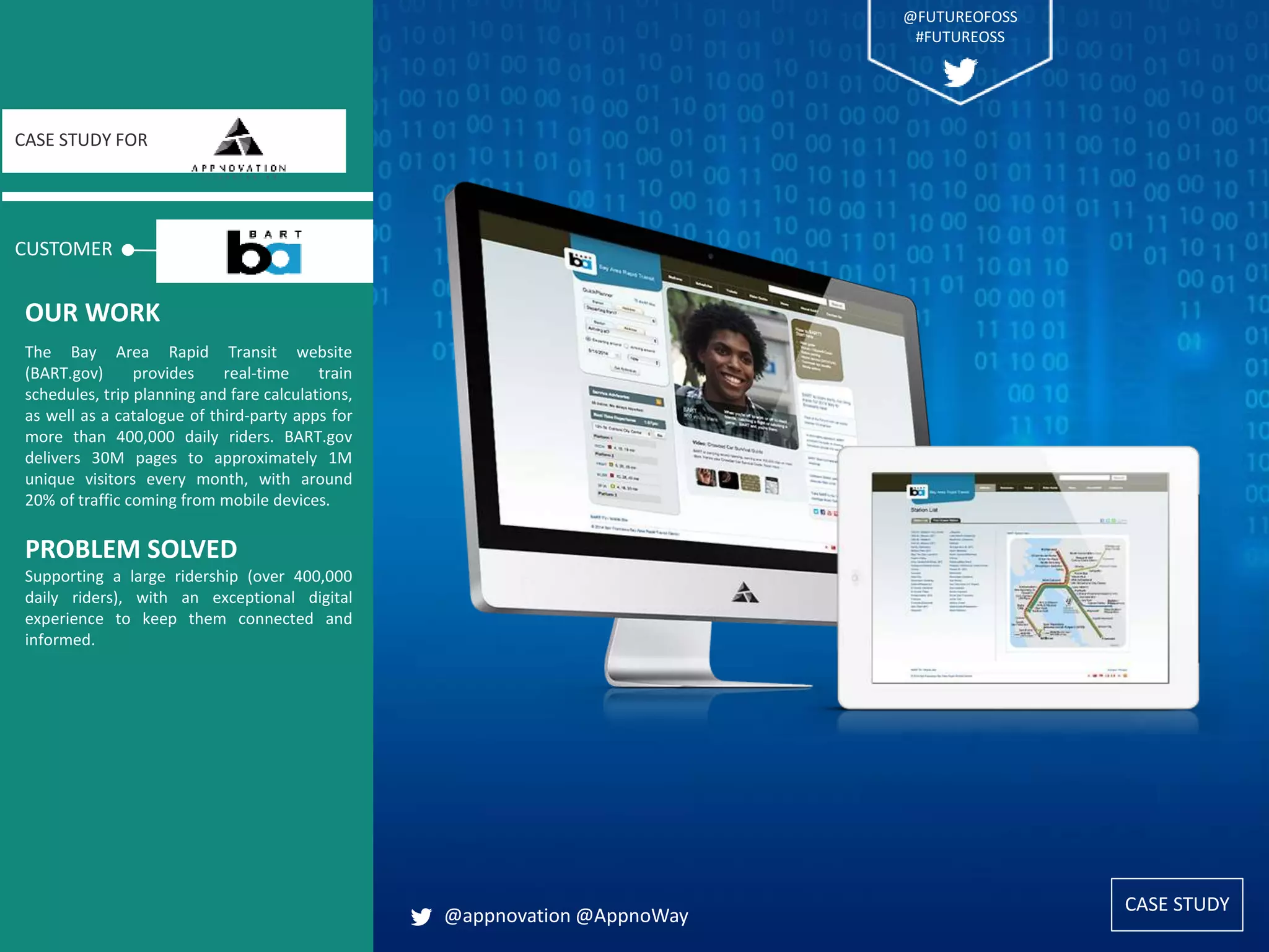 CASE STUDY
CUSTOMER
CASE STUDY FOR
The Bay Area Rapid Transit website
(BART.gov) provides real-time train
schedules, trip planning and fare calculations,
as well as a catalogue of third-party apps for
more than 400,000 daily riders. BART.gov
delivers 30M pages to approximately 1M
unique visitors every month, with around
20% of traffic coming from mobile devices.
PROBLEM SOLVED
Supporting a large ridership (over 400,000
daily riders), with an exceptional digital
experience to keep them connected and
informed.
OUR WORK
@appnovation @AppnoWay
CASE STUDY
@FUTUREOFOSS
#FUTUREOSS
 