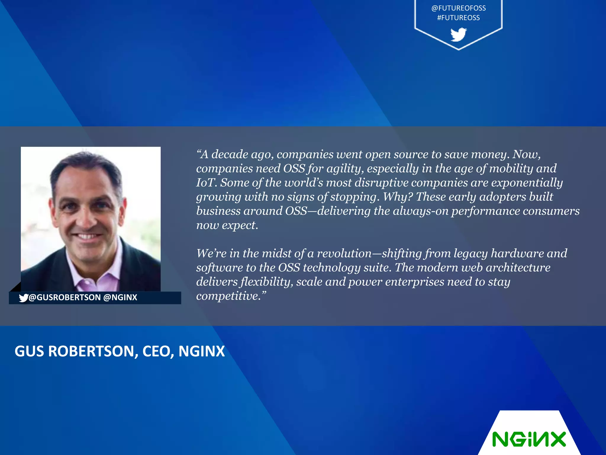“A decade ago, companies went open source to save money. Now,
companies need OSS for agility, especially in the age of mobility and
IoT. Some of the world’s most disruptive companies are exponentially
growing with no signs of stopping. Why? These early adopters built
business around OSS—delivering the always-on performance consumers
now expect.
We’re in the midst of a revolution—shifting from legacy hardware and
software to the OSS technology suite. The modern web architecture
delivers flexibility, scale and power enterprises need to stay
competitive.”
GUS ROBERTSON, CEO, NGINX
@GUSROBERTSON @NGINX
@FUTUREOFOSS
#FUTUREOSS
 