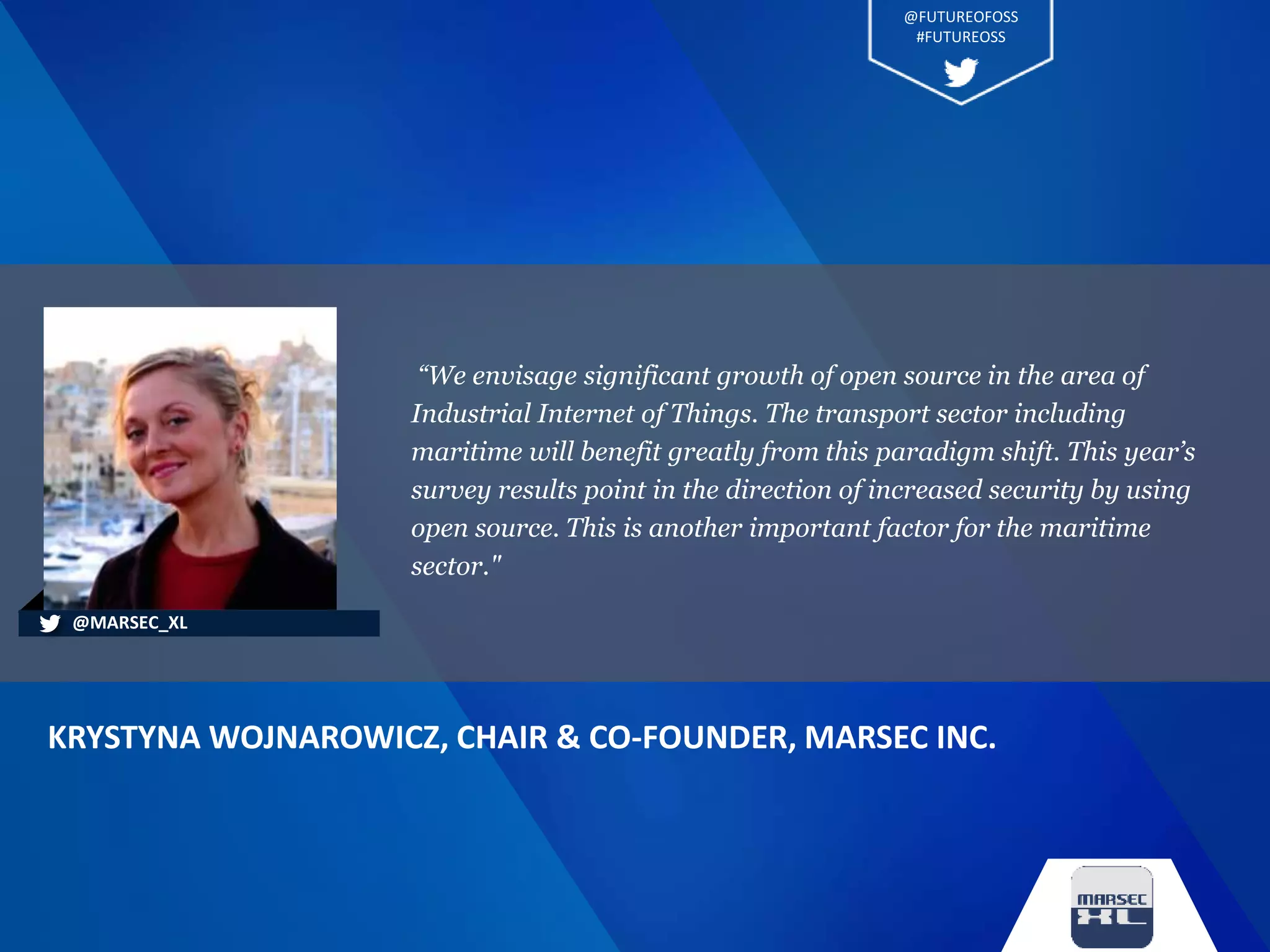 “We envisage significant growth of open source in the area of
Industrial Internet of Things. The transport sector including
maritime will benefit greatly from this paradigm shift. This year’s
survey results point in the direction of increased security by using
open source. This is another important factor for the maritime
sector."
KRYSTYNA WOJNAROWICZ, CHAIR & CO-FOUNDER, MARSEC INC.
@MARSEC_XL
@FUTUREOFOSS
#FUTUREOSS
 