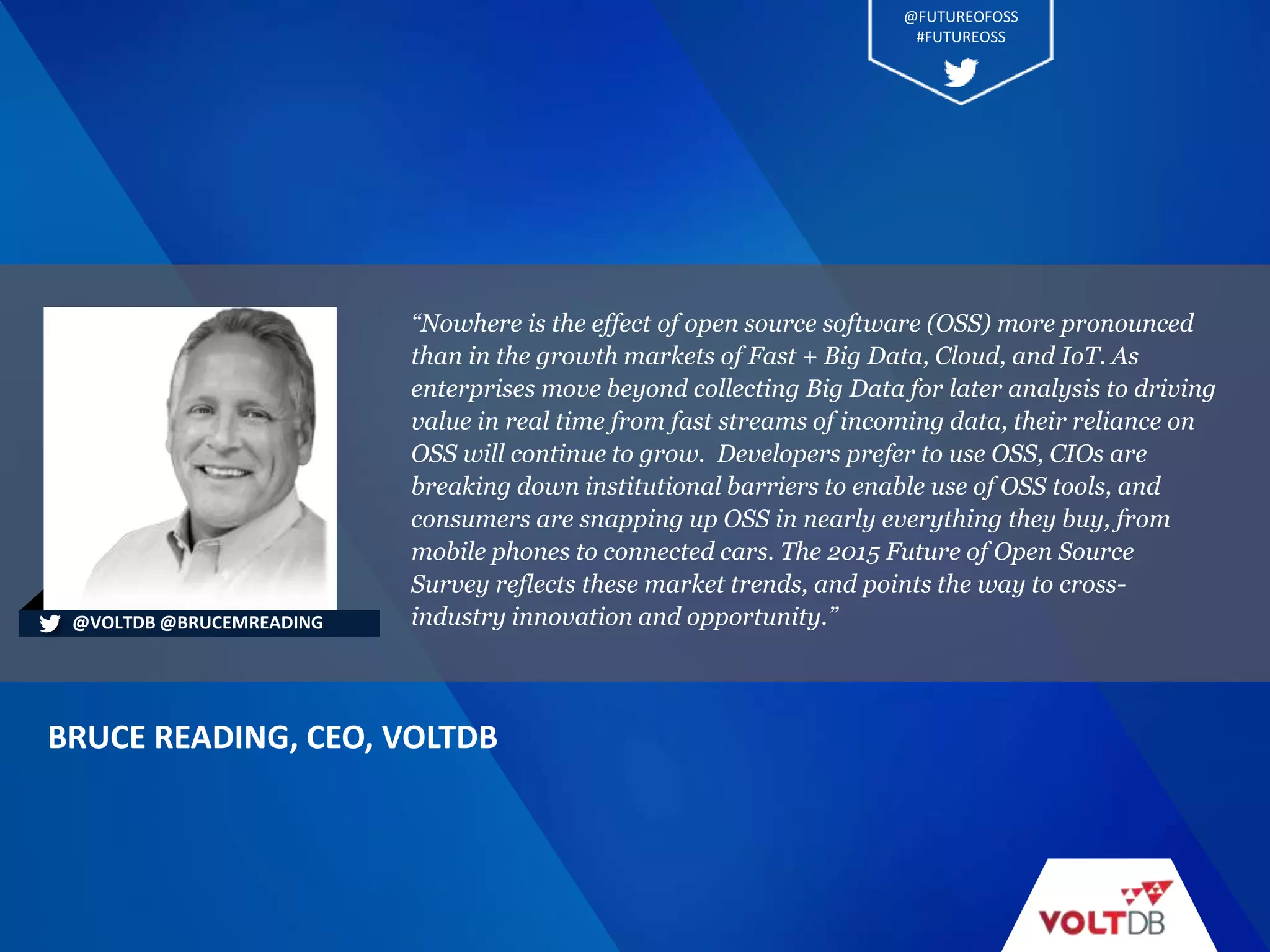 “Nowhere is the effect of open source software (OSS) more pronounced
than in the growth markets of Fast + Big Data, Cloud, and IoT. As
enterprises move beyond collecting Big Data for later analysis to driving
value in real time from fast streams of incoming data, their reliance on
OSS will continue to grow. Developers prefer to use OSS, CIOs are
breaking down institutional barriers to enable use of OSS tools, and
consumers are snapping up OSS in nearly everything they buy, from
mobile phones to connected cars. The 2015 Future of Open Source
Survey reflects these market trends, and points the way to cross-
industry innovation and opportunity.”
BRUCE READING, CEO, VOLTDB
@VOLTDB @BRUCEMREADING
@FUTUREOFOSS
#FUTUREOSS
 