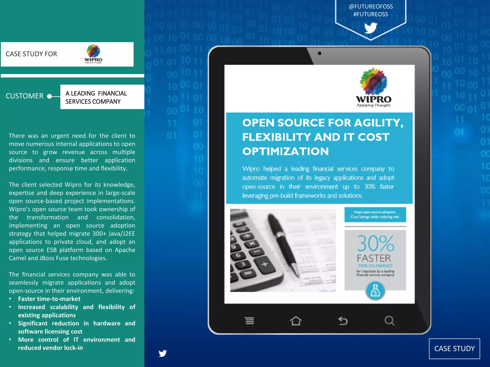CASE STUDY
CUSTOMER
CASE STUDY FOR
There was an urgent need for the client to
move numerous internal applications to open
source to grow revenue across multiple
divisions and ensure better application
performance, response time and flexibility.
The client selected Wipro for its knowledge,
expertise and deep experience in large-scale
open source-based project implementations.
Wipro’s open source team took ownership of
the transformation and consolidation,
implementing an open source adoption
strategy that helped migrate 300+ Java/J2EE
applications to private cloud, and adopt an
open source ESB platform based on Apache
Camel and JBoss Fuse technologies.
The financial services company was able to
seamlessly migrate applications and adopt
open-source in their environment, delivering:
• Faster time-to-market
• Increased scalability and flexibility of
existing applications
• Significant reduction in hardware and
software licensing cost
• More control of IT environment and
reduced vendor lock-in
A LEADING FINANCIAL
SERVICES COMPANY
@FUTUREOFOSS
#FUTUREOSS
 