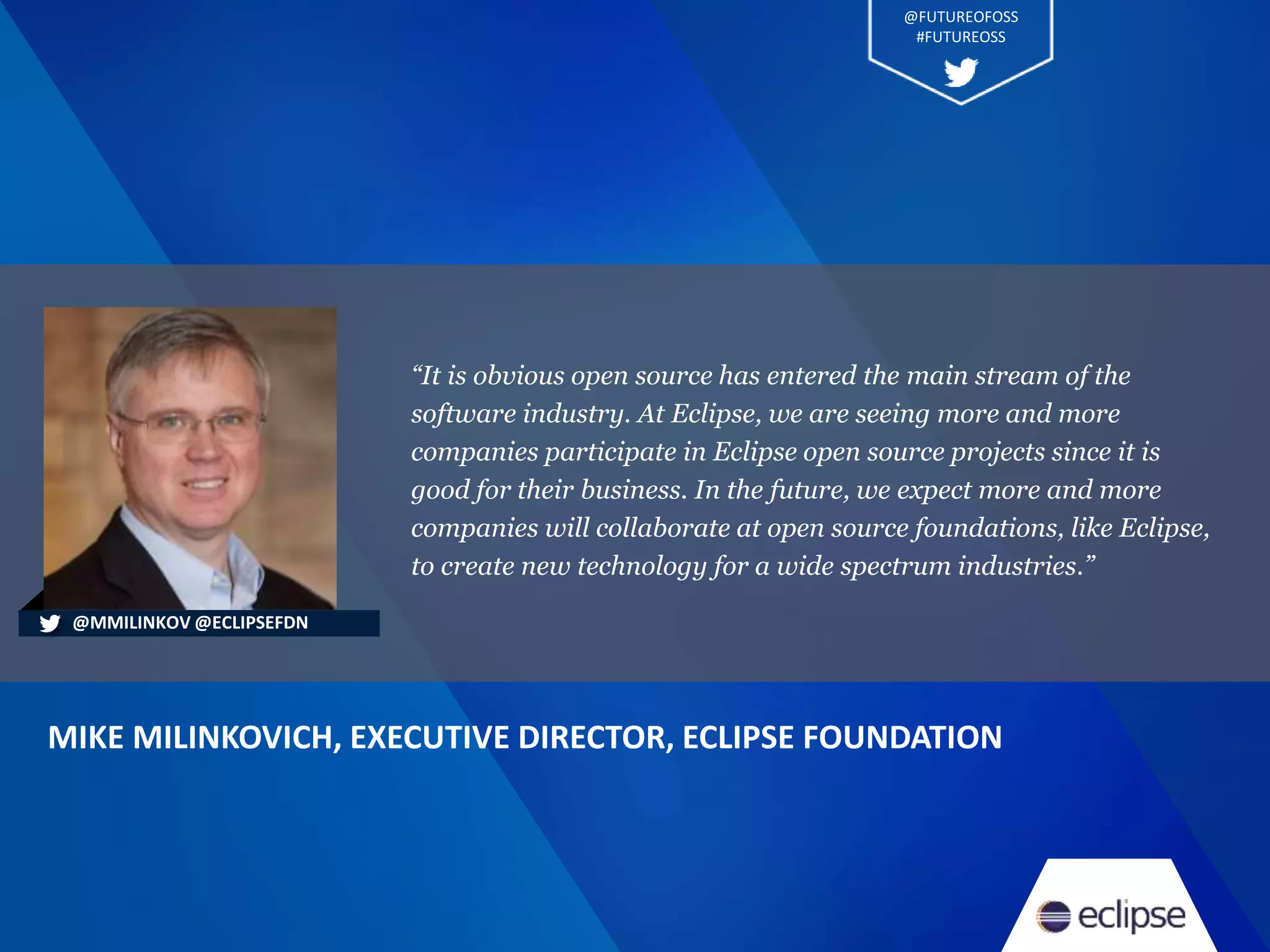 “It is obvious open source has entered the main stream of the
software industry. At Eclipse, we are seeing more and more
companies participate in Eclipse open source projects since it is
good for their business. In the future, we expect more and more
companies will collaborate at open source foundations, like Eclipse,
to create new technology for a wide spectrum industries.”
MIKE MILINKOVICH, EXECUTIVE DIRECTOR, ECLIPSE FOUNDATION
@MMILINKOV @ECLIPSEFDN
@FUTUREOFOSS
#FUTUREOSS
 