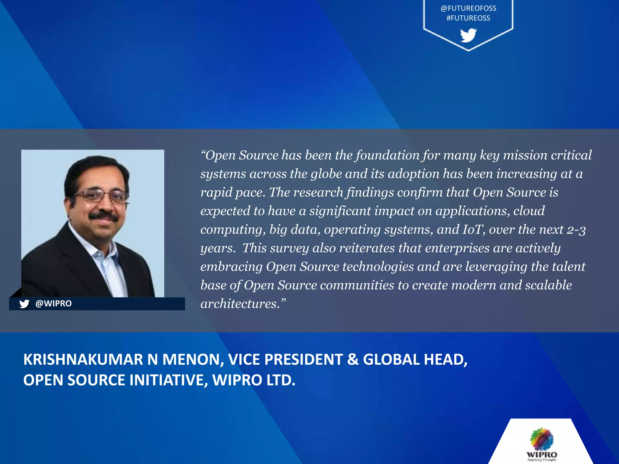 “Open Source has been the foundation for many key mission critical
systems across the globe and its adoption has been increasing at a
rapid pace. The research findings confirm that Open Source is
expected to have a significant impact on applications, cloud
computing, big data, operating systems, and IoT, over the next 2-3
years. This survey also reiterates that enterprises are actively
embracing Open Source technologies and are leveraging the talent
base of Open Source communities to create modern and scalable
architectures.”
KRISHNAKUMAR N MENON, VICE PRESIDENT & GLOBAL HEAD,
OPEN SOURCE INITIATIVE, WIPRO LTD.
@WIPRO
@FUTUREOFOSS
#FUTUREOSS
 