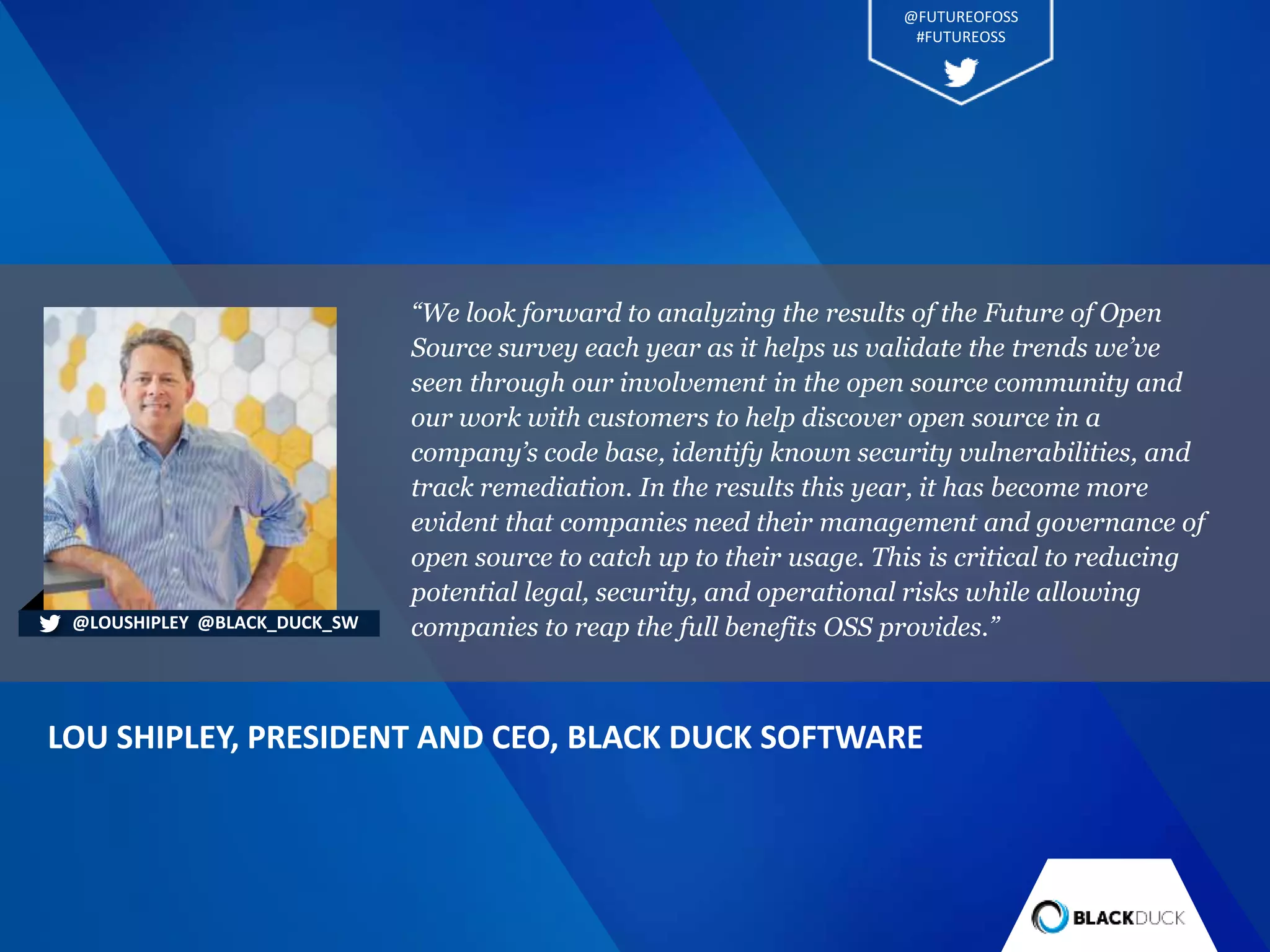 “We look forward to analyzing the results of the Future of Open
Source survey each year as it helps us validate the trends we’ve
seen through our involvement in the open source community and
our work with customers to help discover open source in a
company’s code base, identify known security vulnerabilities, and
track remediation. In the results this year, it has become more
evident that companies need their management and governance of
open source to catch up to their usage. This is critical to reducing
potential legal, security, and operational risks while allowing
companies to reap the full benefits OSS provides.”
LOU SHIPLEY, PRESIDENT AND CEO, BLACK DUCK SOFTWARE
@LOUSHIPLEY @BLACK_DUCK_SW
@FUTUREOFOSS
#FUTUREOSS
 