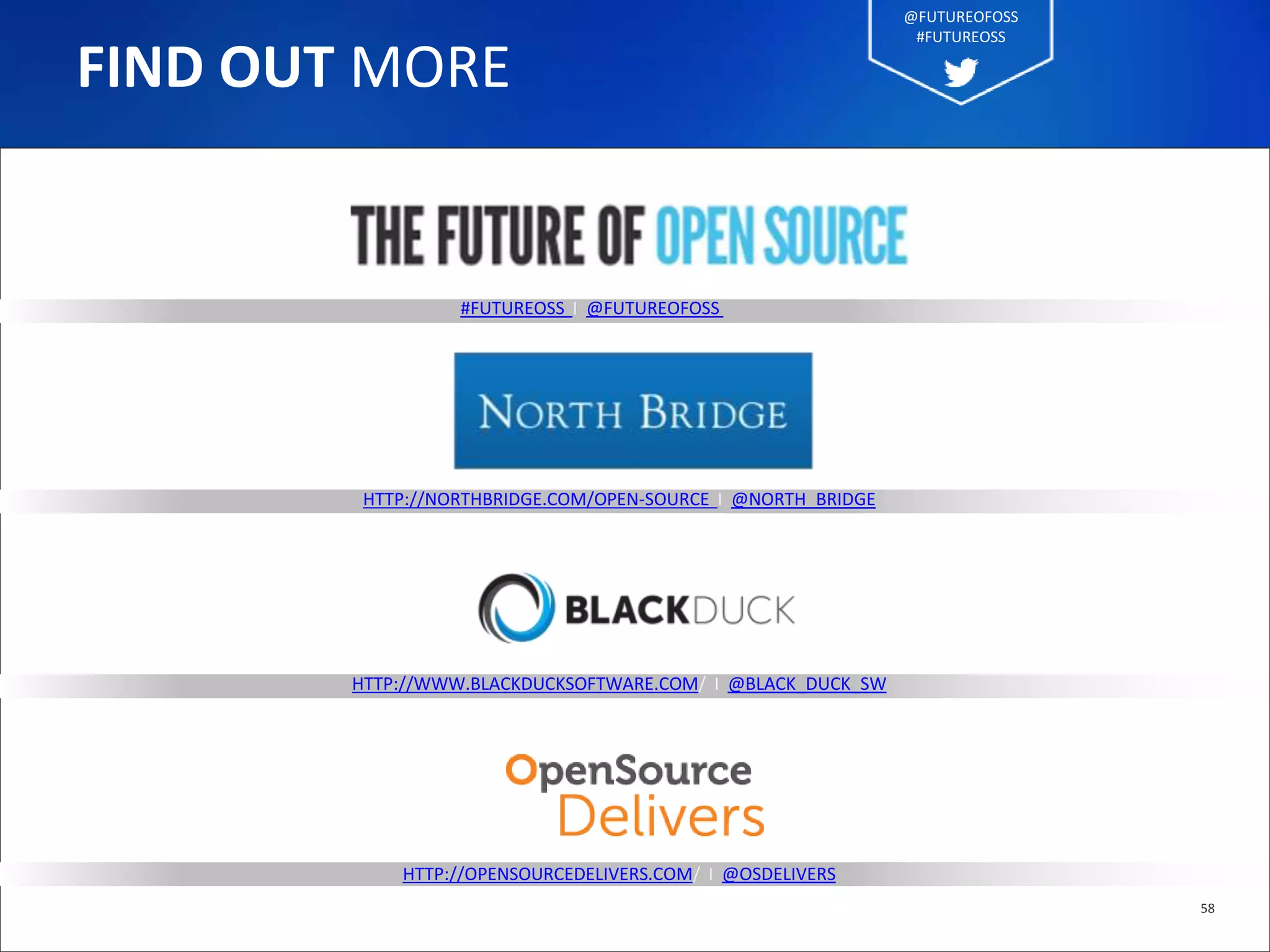 #FUTUREOSS I @FUTUREOFOSS
HTTP://NORTHBRIDGE.COM/OPEN-SOURCE I @NORTH_BRIDGE
HTTP://WWW.BLACKDUCKSOFTWARE.COM/ I @BLACK_DUCK_SW
HTTP://OPENSOURCEDELIVERS.COM/ I @OSDELIVERS
58
FIND OUT MORE
@FUTUREOFOSS
#FUTUREOSS
 