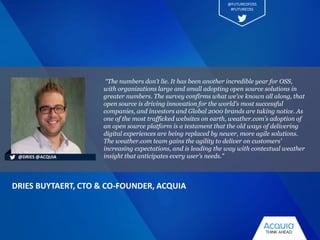 “The numbers don’t lie. It has been another incredible year for OSS,
with organizations large and small adopting open source solutions in
greater numbers. The survey confirms what we’ve known all along, that
open source is driving innovation for the world's most successful
companies, and investors and Global 2000 brands are taking notice. As
one of the most trafficked websites on earth, weather.com’s adoption of
an open source platform is a testament that the old ways of delivering
digital experiences are being replaced by newer, more agile solutions.
The weather.com team gains the agility to deliver on customers’
increasing expectations, and is leading the way with contextual weather
insight that anticipates every user’s needs."
DRIES BUYTAERT, CTO & CO-FOUNDER, ACQUIA
@DRIES @ACQUIA
@FUTUREOFOSS
#FUTUREOSS
 