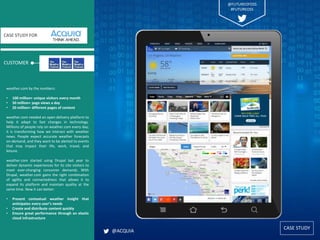 CASE STUDY
CUSTOMER
CASE STUDY FOR
weather.com by the numbers:
• 100 million+ unique visitors every month
• 50 million+ page views a day
• 20 million+ different pages of content
weather.com needed an open delivery platform to
help it adapt to fast changes in technology.
Millions of people rely on weather.com every day;
it is transforming how we interact with weather
news. People expect accurate weather forecasts
on-demand, and they want to be alerted to events
that may impact their life, work, travel, and
leisure.
weather.com started using Drupal last year to
deliver dynamic experiences for its site visitors to
meet ever-changing consumer demands. With
Drupal, weather.com gains the right combination
of agility and connectedness that allows it to
expand its platform and maintain quality at the
same time. Now it can better:
• Present contextual weather insight that
anticipates every user’s needs
• Create and distribute content quickly
• Ensure great performance through an elastic
cloud infrastructure
@ACQUIA
@FUTUREOFOSS
#FUTUREOSS
 