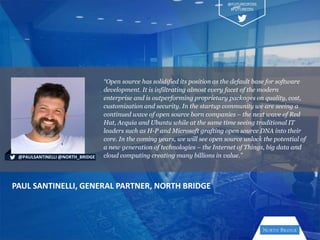 “Open source has solidified its position as the default base for software
development. It is infiltrating almost every facet of the modern
enterprise and is outperforming proprietary packages on quality, cost,
customization and security. In the startup community we are seeing a
continued wave of open source born companies – the next wave of Red
Hat, Acquia and Ubuntu while at the same time seeing traditional IT
leaders such as H-P and Microsoft grafting open source DNA into their
core. In the coming years, we will see open source unlock the potential of
a new generation of technologies – the Internet of Things, big data and
cloud computing creating many billions in value.”
PAUL SANTINELLI, GENERAL PARTNER, NORTH BRIDGE
@PAULSANTINELLI @NORTH_BRIDGE
@FUTUREOFOSS
#FUTUREOSS
 