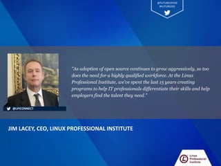 "As adoption of open source continues to grow aggressively, so too
does the need for a highly qualified workforce. At the Linux
Professional Institute, we've spent the last 15 years creating
programs to help IT professionals differentiate their skills and help
employers find the talent they need."
JIM LACEY, CEO, LINUX PROFESSIONAL INSTITUTE
@LPICONNECT
@FUTUREOFOSS
#FUTUREOSS
 