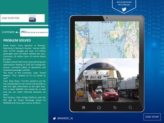 CASE STUDY
CUSTOMER
CASE STUDY FOR
Bastø Fosen: Ferry operator in Norway.
Operating in Norway’s busiest marine traffic
area. 31,722 voyages per year. 3.4 million
passengers and 1.8 million vehicles per year.
Consumes 10 million liters of marine diesel
per year.
Problem solved: Real time route planning and
optimization leading to 15% fuel savings per
annum. Increased safety of operations and
improved passenger comfort.
The Voice of the Customer: Capt. Torleif
Bakken: “This I believe in! It’s so simple to
use!”
Capt. Gisle Stava: “Current solutions are far
too complicated to use and do not provide us
with the right information at the right time.
This is what MARSEC has solved for us and
now we can make informed decisions on
time.”
The Solution: Open Bridge Platform with the
REX app for Route Exchange based on
MARSSA and Linux open source artifacts.
PROBLEM SOLVED
@MARSEC_XL
@FUTUREOFOSS
#FUTUREOSS
 