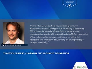 “The number of organizations migrating to open source
applications - such as LibreOffice - on the desktop is increasing.
This is due to the maturity of the software, and a growing
ecosystem of companies able to provide value added services on top
of free software. Business opportunities are attracting both
enterprises and volunteers, and fostering the development of a
stronger community.”
THORSTEN BEHRENS, CHAIRMAN, THE DOCUMENT FOUNDATION
@LIBREOFFICE @TDFORG
@FUTUREOFOSS
#FUTUREOSS
 