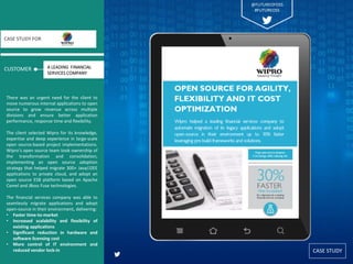 CASE STUDY
CUSTOMER
CASE STUDY FOR
There was an urgent need for the client to
move numerous internal applications to open
source to grow revenue across multiple
divisions and ensure better application
performance, response time and flexibility.
The client selected Wipro for its knowledge,
expertise and deep experience in large-scale
open source-based project implementations.
Wipro’s open source team took ownership of
the transformation and consolidation,
implementing an open source adoption
strategy that helped migrate 300+ Java/J2EE
applications to private cloud, and adopt an
open source ESB platform based on Apache
Camel and JBoss Fuse technologies.
The financial services company was able to
seamlessly migrate applications and adopt
open-source in their environment, delivering:
• Faster time-to-market
• Increased scalability and flexibility of
existing applications
• Significant reduction in hardware and
software licensing cost
• More control of IT environment and
reduced vendor lock-in
A LEADING FINANCIAL
SERVICES COMPANY
@FUTUREOFOSS
#FUTUREOSS
 