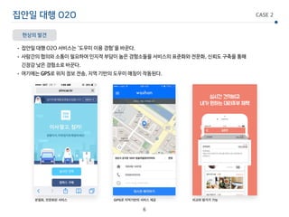 집안일 대행 O2O CASE 2
현상의 발견
• 집안일 대행 O2O 서비스는 ‘도우미 이용 경험’을 바꾼다.

• 사람간의 협의와 소통이 필요하여 인지적 부담이 높은 경험소들을 서비스의 표준화와 전문화, 신뢰도 구축을 통해 
긴장감 낮은 경험소로 바꾼다.

• 여기에는 GPS로 위치 정보 전송, 지역 기반의 도우미 매칭이 작동된다.
6
GPS로 지역기반의 서비스 제공 비교와 평가가 가능분절화, 전문화된 서비스
 