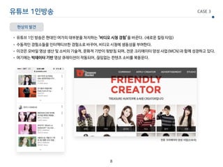 유튜브 1인방송 CASE 3
현상의 발견
• 유튜브 1인 방송은 현대인 여가의 대부분을 차지하는 ‘비디오 시청 경험’을 바꾼다. (새로운 킬링 타임)

• 수동적인 경험소들을 인터액티브한 경험소로 바꾸어, 비디오 시청에 생동성을 부여한다.

• 이것은 모바일 영상 생산 및 소비의 기술적, 문화적 기반이 뒷받침 되며, 전문 크리에이터 양성 사업(MCN)과 함께 성장하고 있다.

• 여기에는 빅데이터 기반 영상 큐레이션이 작동되어, 끊임없는 컨텐츠 소비를 북돋운다.
8
전문 크리에이터 양성 사업(소속사)
 