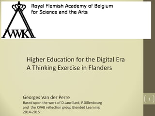 1
Higher Education for the Digital Era
A Thinking Exercise in Flanders
Georges Van der Perre
Based upon the work of D.Laurillard, P.Dillenbourg
and the KVAB reflection group Blended Learning
2014-2015
 