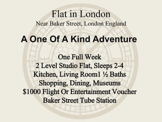 A One Of A Kind Adventure
Flat in London
Near Baker Street, London England
One Full Week
2 Level Studio Flat, Sleeps 2-4
Kitchen, Living Room1 ½ Baths
Shopping, Dining, Museums
$1000 Flight Or Entertainment Voucher
Baker Street Tube Station
 