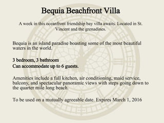 Bequia Beachfront Villa
A week in this oceanfront friendship bay villa awaits. Located in St.
Vincent and the grenadines.
Bequia is an island paradise boasting some of the most beautiful
waters in the world.
3 bedroom, 3 bathroom
Can accommodate up to 6 guests.
Amenities include a full kitchen, air conditioning, maid service,
balcony, and spectacular panoramic views with steps going down to
the quarter mile long beach.
To be used on a mutually agreeable date. Expires March 1, 2016
 
