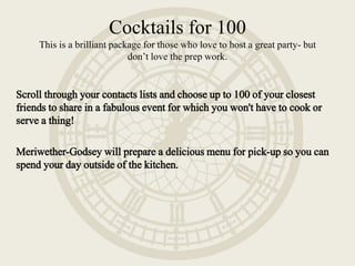 Scroll through your contacts lists and choose up to 100 of your closest
friends to share in a fabulous event for which you won't have to cook or
serve a thing!
Meriwether-Godsey will prepare a delicious menu for pick-up so you can
spend your day outside of the kitchen.
Cocktails for 100
This is a brilliant package for those who love to host a great party- but
don’t love the prep work.
 
