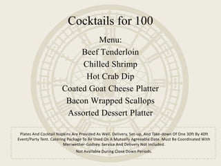 Menu:
Beef Tenderloin
Chilled Shrimp
Hot Crab Dip
Coated Goat Cheese Platter
Bacon Wrapped Scallops
Assorted Dessert Platter
Plates And Cocktail Napkins Are Provided As Well. Delivery, Set-up, And Take-down Of One 30ft By 40ft
Event/Party Tent. Catering Package To Be Used On A Mutually Agreeable Date. Must Be Coordinated With
Meriwether-Godsey. Service And Delivery Not Included.
Not Available During Close Down Periods.
Cocktails for 100
 
