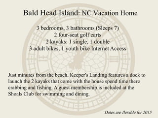 Bald Head Island: NC Vacation Home
3 bedrooms, 3 bathrooms (Sleeps 7)
2 four-seat golf carts
2 kayaks: 1 single, 1 double
3 adult bikes, 1 youth bike Internet Access
Just minutes from the beach. Keeper's Landing features a dock to
launch the 2 kayaks that come with the house spend time there
crabbing and fishing. A guest membership is included at the
Shoals Club for swimming and dining.
Dates are flexible for 2015
 