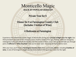 Monticello Magic
BACK BY POPULAR DEMAND!
Private Tour for 8
Dinner for 8 at Farmington Country Club
(Includes 3 bottles of Wine)
4 Bedrooms at Farmington
Experience the behind-the-scenes magic of Monticello during your private twilight tour for eight. Our
third president and one of the sharpest, most creative minds of his age, Thomas Jefferson designed,
redesigned, built, and rebuilt Monticello over the course of forty years. Your guide will take you through
parts of Jefferson's "little mountain" that you've never seen- including the famed dome room.
After your tour, you'll head to Farmington Country Club where you'll enjoy dinner, including 3 bottles of
wine, in one of Farmington's elegant dining rooms before retiring to your room for the night.
 